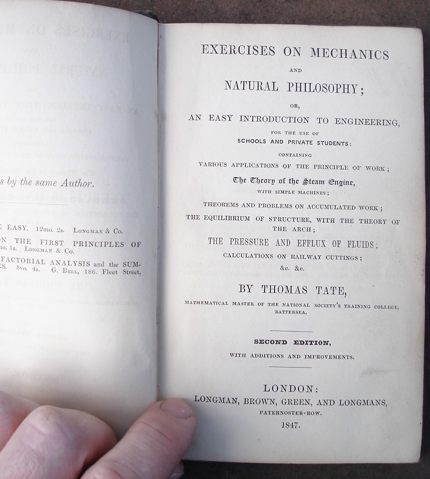 Tate, Thomas. 'Exercises on Mechanics And Natural Philosophy Or, An Easy Introduction to Engineering for the Use of Schools and Private Students; Containing Various Applications of the Principle of Work...' 1847, Longman, Brown, Green and Longmans, Paternoster Row, London. Hardcover, no dustjacket. Title is embossed on the front of this green cloth hardcover volume within an embossed frame design. Good condition, slightly dusty-dirtyish in places with mild rubbing to spine edges. Previous owner's name is just inside the cover, and another owner's name has been torn out (small rip) from the top of the ffep. Has list of school books glued inside the front cover. Price: £30.00, not including p&p, which for UK buyers is £1.50. Other prices apply for posting overseas.