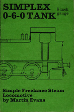 Evans, Martin. 'Simplex 0-6-0 Freelance Tank Locomotive for 5 in. Gauge: A Simple Powerful Engine That is Suitable for the Beginner Who Requires Ease of Construction', published in 1982 in Great Britain (reprint) by Model & Allied Publications in paperback, 80pp, ISBN 0852427964. Condition: very good with some slight marks from usage. Price: £65.00, not including post and packing, which is Amazon's standard charge (currently £2.75 for UK buyers, more for overseas customers)