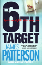 Patterson, James. "The 6th Target", published in 2007 in Great Britain in hardback, 328pp, ISBN 9780755330355. Condition: 1st Edition. Collectable. Well looked-after, but some of the shiny surface of the front cover over where there was a price sticker. A nice copy. Price: £7.00, not including post and packing,  which is £3.25 for UK orders, but which is more for overseas customers