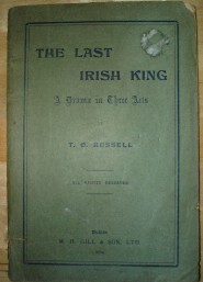 Russell, T. O. 'The Last Irish King: A Drama in Three Acts' published in 1904 in the Irish Republic by M. H. Gill. Condition: acceptable, or fair. It's a bit worn and dirty on the outside and better condition internally. It's past its best, but still very useable and readable. Price: £8.99, not including post and packing, which is Amazon UK's standard charge (currently £2.80 for UK buyers, more for overseas customers)