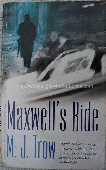 Trow, M. J. 'Maxwell's Ride', published in 2000 by New English Library in paperback, 267pp, ISBN 0340707593. Condition: good with some handling wear to cover (worn edges & slight creasing to spine). Price: £25.00, not including p&p, which is Amazon's standard charge (currently £2.75 for UK buyers, more for overseas customers)
